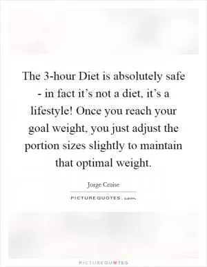 The 3-hour Diet is absolutely safe - in fact it’s not a diet, it’s a lifestyle! Once you reach your goal weight, you just adjust the portion sizes slightly to maintain that optimal weight Picture Quote #1