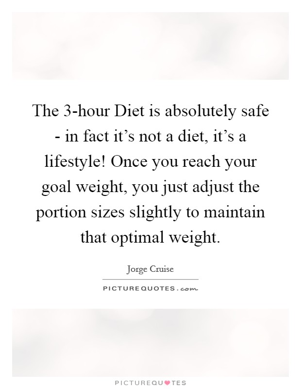 The 3-hour Diet is absolutely safe - in fact it's not a diet, it's a lifestyle! Once you reach your goal weight, you just adjust the portion sizes slightly to maintain that optimal weight Picture Quote #1