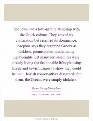 The Jews had a love-hate relationship with the Greek culture. They craved its civilization but resented its dominance. Josephus says they regarded Greeks as feckless, promiscuous, modernizing lightweights, yet many Jerusalemites were already living the fashionable lifestyle using Greek and Jewish names to show they could be both. Jewish conservatives disagreed; for them, the Greeks were simply idolaters Picture Quote #1