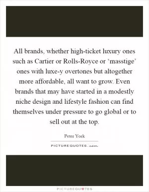 All brands, whether high-ticket luxury ones such as Cartier or Rolls-Royce or ‘masstige’ ones with luxe-y overtones but altogether more affordable, all want to grow. Even brands that may have started in a modestly niche design and lifestyle fashion can find themselves under pressure to go global or to sell out at the top Picture Quote #1