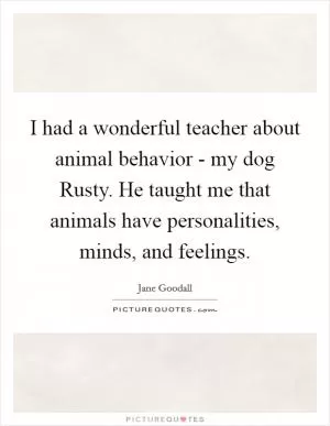 I had a wonderful teacher about animal behavior - my dog Rusty. He taught me that animals have personalities, minds, and feelings Picture Quote #1