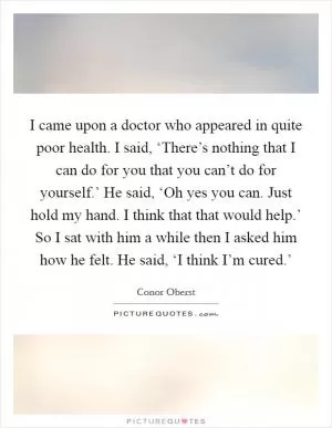 I came upon a doctor who appeared in quite poor health. I said, ‘There’s nothing that I can do for you that you can’t do for yourself.’ He said, ‘Oh yes you can. Just hold my hand. I think that that would help.’ So I sat with him a while then I asked him how he felt. He said, ‘I think I’m cured.’ Picture Quote #1