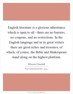 English literature is a glorious inheritance which is open to all - there are no barriers, no coupons, and no restrictions. In the English language and in its great writers there are great riches and treasures, of which, of course, the Bible and Shakespeare stand along on the highest platform Picture Quote #1