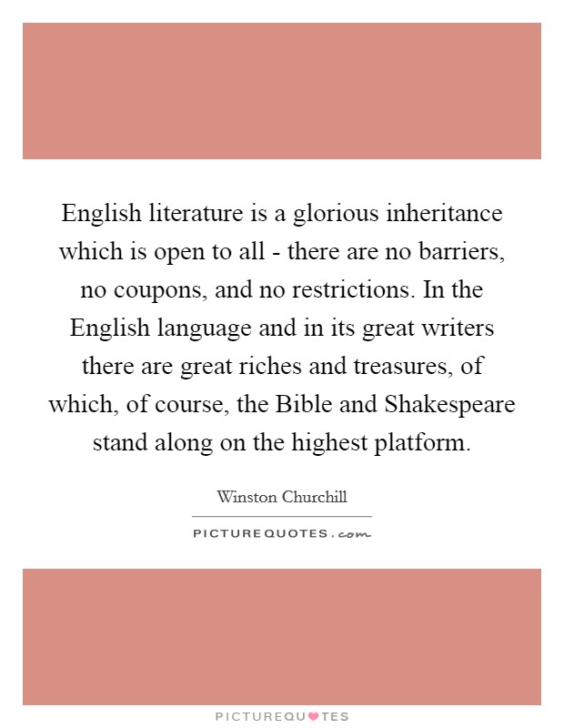 English literature is a glorious inheritance which is open to all - there are no barriers, no coupons, and no restrictions. In the English language and in its great writers there are great riches and treasures, of which, of course, the Bible and Shakespeare stand along on the highest platform Picture Quote #1