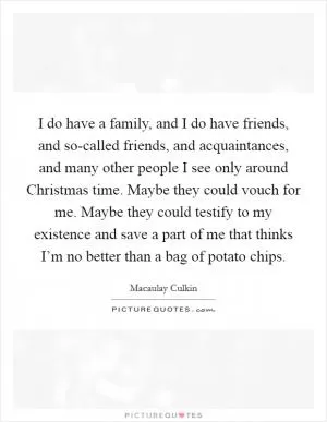 I do have a family, and I do have friends, and so-called friends, and acquaintances, and many other people I see only around Christmas time. Maybe they could vouch for me. Maybe they could testify to my existence and save a part of me that thinks I’m no better than a bag of potato chips Picture Quote #1