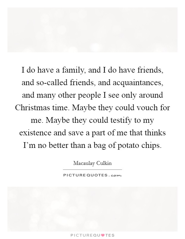I do have a family, and I do have friends, and so-called friends, and acquaintances, and many other people I see only around Christmas time. Maybe they could vouch for me. Maybe they could testify to my existence and save a part of me that thinks I'm no better than a bag of potato chips Picture Quote #1