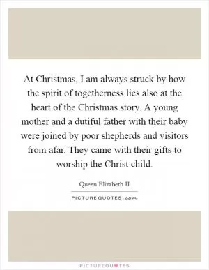 At Christmas, I am always struck by how the spirit of togetherness lies also at the heart of the Christmas story. A young mother and a dutiful father with their baby were joined by poor shepherds and visitors from afar. They came with their gifts to worship the Christ child Picture Quote #1