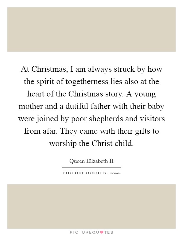 At Christmas, I am always struck by how the spirit of togetherness lies also at the heart of the Christmas story. A young mother and a dutiful father with their baby were joined by poor shepherds and visitors from afar. They came with their gifts to worship the Christ child Picture Quote #1