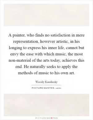 A painter, who finds no satisfaction in mere representation, however artistic, in his longing to express his inner life, cannot but envy the ease with which music, the most non-material of the arts today, achieves this end. He naturally seeks to apply the methods of music to his own art Picture Quote #1