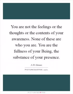 You are not the feelings or the thoughts or the contents of your awareness. None of these are who you are. You are the fullness of your Being, the substance of your presence Picture Quote #1