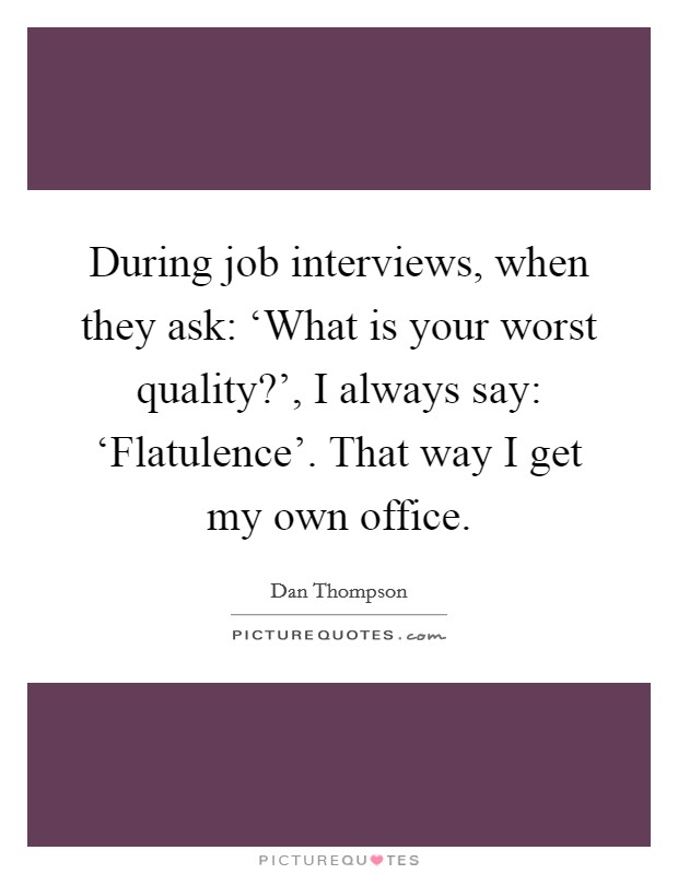 During job interviews, when they ask: ‘What is your worst quality?', I always say: ‘Flatulence'. That way I get my own office Picture Quote #1