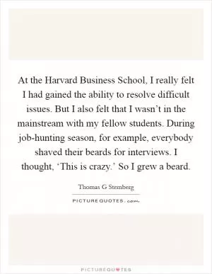 At the Harvard Business School, I really felt I had gained the ability to resolve difficult issues. But I also felt that I wasn’t in the mainstream with my fellow students. During job-hunting season, for example, everybody shaved their beards for interviews. I thought, ‘This is crazy.’ So I grew a beard Picture Quote #1
