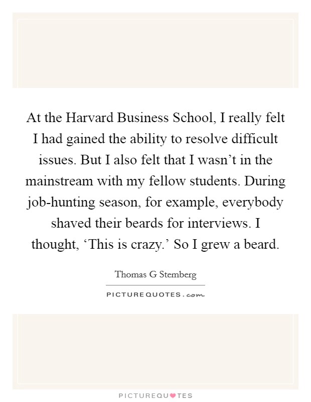 At the Harvard Business School, I really felt I had gained the ability to resolve difficult issues. But I also felt that I wasn't in the mainstream with my fellow students. During job-hunting season, for example, everybody shaved their beards for interviews. I thought, ‘This is crazy.' So I grew a beard Picture Quote #1