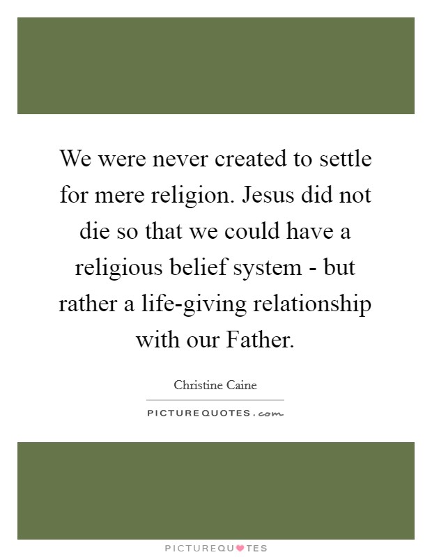 We were never created to settle for mere religion. Jesus did not die so that we could have a religious belief system - but rather a life-giving relationship with our Father Picture Quote #1