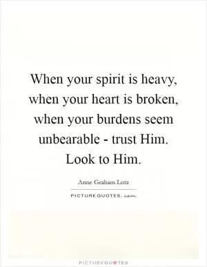 When your spirit is heavy, when your heart is broken, when your burdens seem unbearable - trust Him. Look to Him Picture Quote #1