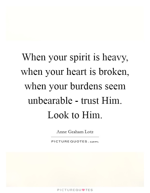When your spirit is heavy, when your heart is broken, when your burdens seem unbearable - trust Him. Look to Him Picture Quote #1
