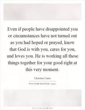Even if people have disappointed you or circumstances have not turned out as you had hoped or prayed, know that God is with you, cares for you, and loves you. He is working all these things together for your good right at this very moment Picture Quote #1
