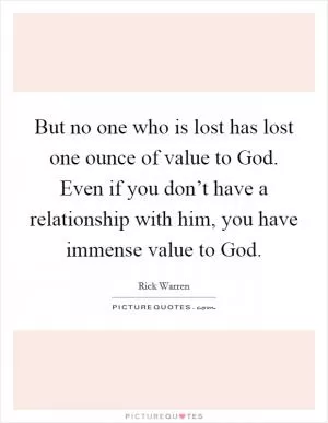 But no one who is lost has lost one ounce of value to God. Even if you don’t have a relationship with him, you have immense value to God Picture Quote #1