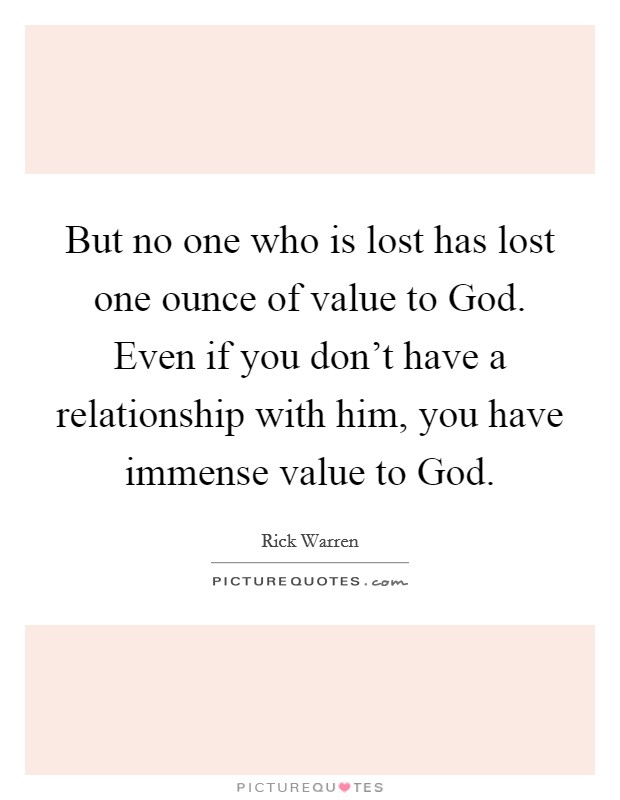 But no one who is lost has lost one ounce of value to God. Even if you don't have a relationship with him, you have immense value to God Picture Quote #1