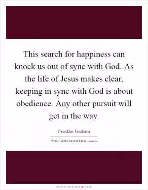 This search for happiness can knock us out of sync with God. As the life of Jesus makes clear, keeping in sync with God is about obedience. Any other pursuit will get in the way Picture Quote #1