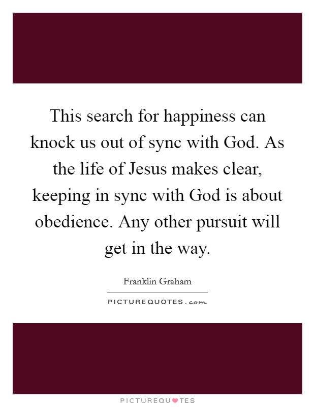 This search for happiness can knock us out of sync with God. As the life of Jesus makes clear, keeping in sync with God is about obedience. Any other pursuit will get in the way Picture Quote #1