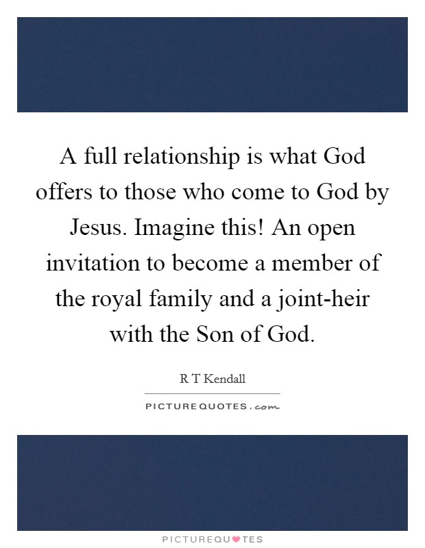 A full relationship is what God offers to those who come to God by Jesus. Imagine this! An open invitation to become a member of the royal family and a joint-heir with the Son of God Picture Quote #1