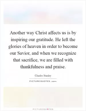 Another way Christ affects us is by inspiring our gratitude. He left the glories of heaven in order to become our Savior, and when we recognize that sacrifice, we are filled with thankfulness and praise Picture Quote #1