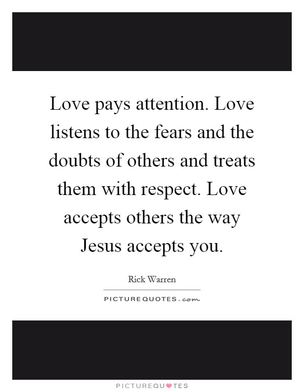 Love pays attention. Love listens to the fears and the doubts of others and treats them with respect. Love accepts others the way Jesus accepts you Picture Quote #1