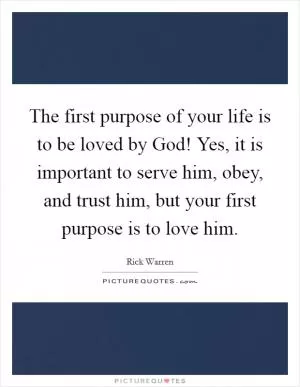 The first purpose of your life is to be loved by God! Yes, it is important to serve him, obey, and trust him, but your first purpose is to love him Picture Quote #1
