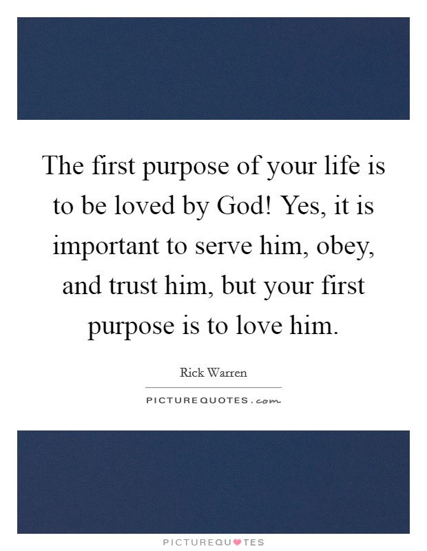 The first purpose of your life is to be loved by God! Yes, it is important to serve him, obey, and trust him, but your first purpose is to love him Picture Quote #1