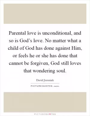 Parental love is unconditional, and so is God’s love. No matter what a child of God has done against Him, or feels he or she has done that cannot be forgiven, God still loves that wondering soul Picture Quote #1
