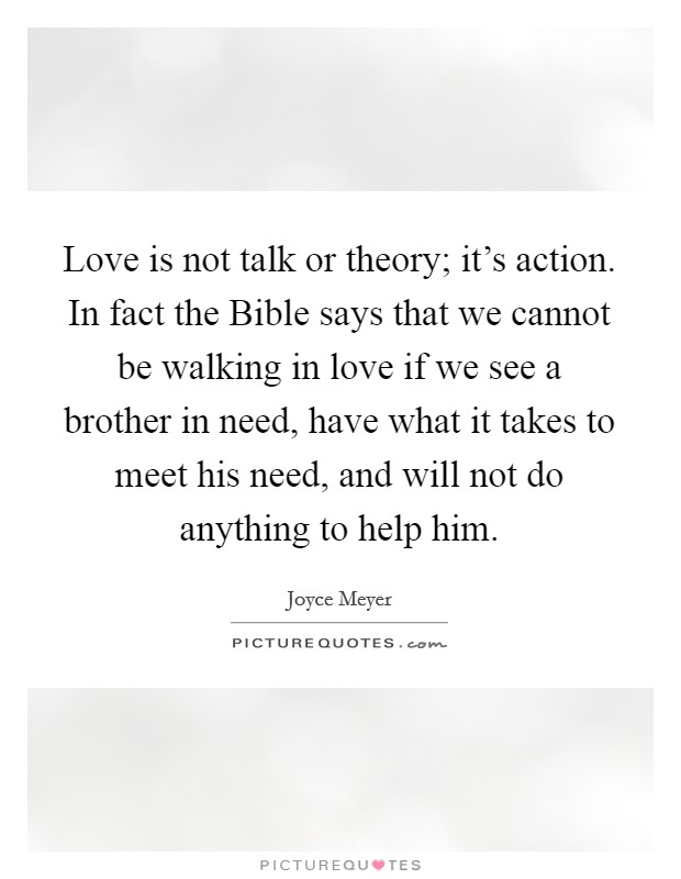 Love is not talk or theory; it's action. In fact the Bible says that we cannot be walking in love if we see a brother in need, have what it takes to meet his need, and will not do anything to help him Picture Quote #1