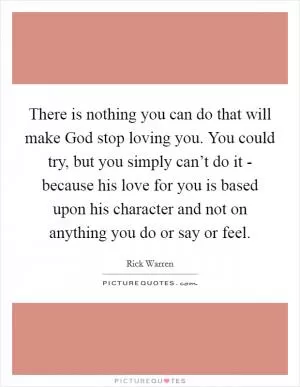 There is nothing you can do that will make God stop loving you. You could try, but you simply can’t do it - because his love for you is based upon his character and not on anything you do or say or feel Picture Quote #1