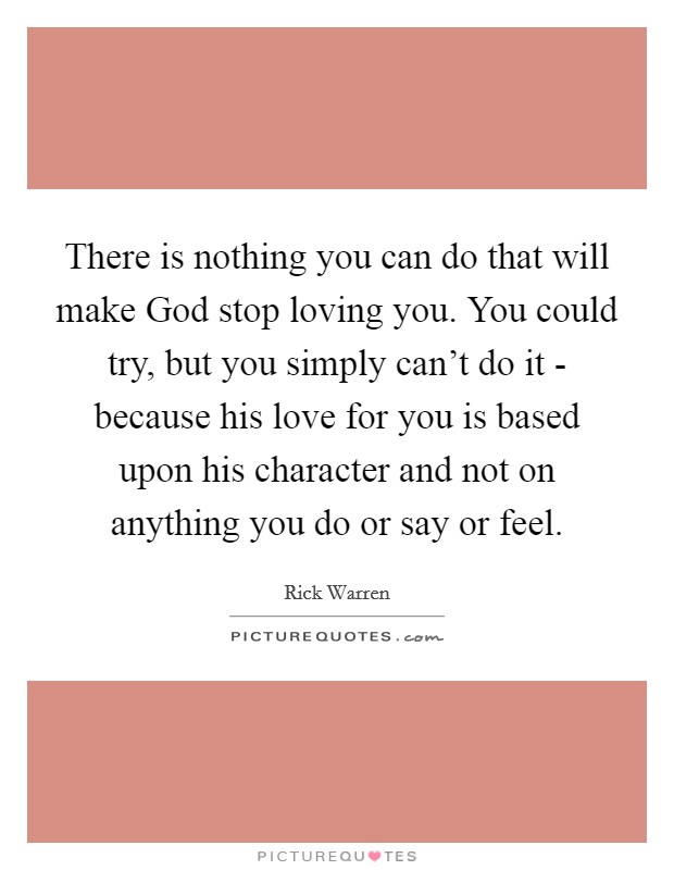 There is nothing you can do that will make God stop loving you. You could try, but you simply can't do it - because his love for you is based upon his character and not on anything you do or say or feel Picture Quote #1