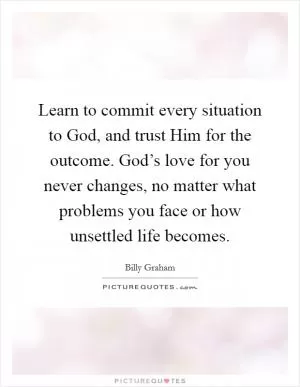 Learn to commit every situation to God, and trust Him for the outcome. God’s love for you never changes, no matter what problems you face or how unsettled life becomes Picture Quote #1
