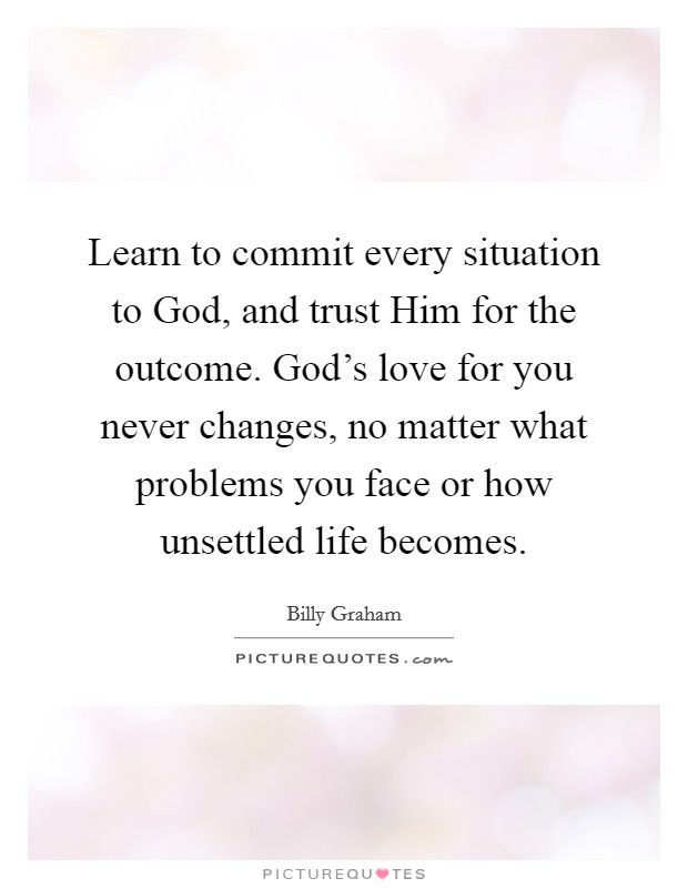 Learn to commit every situation to God, and trust Him for the outcome. God's love for you never changes, no matter what problems you face or how unsettled life becomes Picture Quote #1