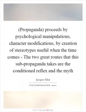 (Propaganda) proceeds by psychological manipulations, character modifications, by creation of stereotypes useful when the time comes - The two great routes that this sub-propaganda takes are the conditioned reflex and the myth Picture Quote #1