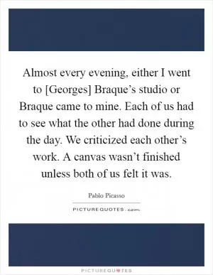 Almost every evening, either I went to [Georges] Braque’s studio or Braque came to mine. Each of us had to see what the other had done during the day. We criticized each other’s work. A canvas wasn’t finished unless both of us felt it was Picture Quote #1