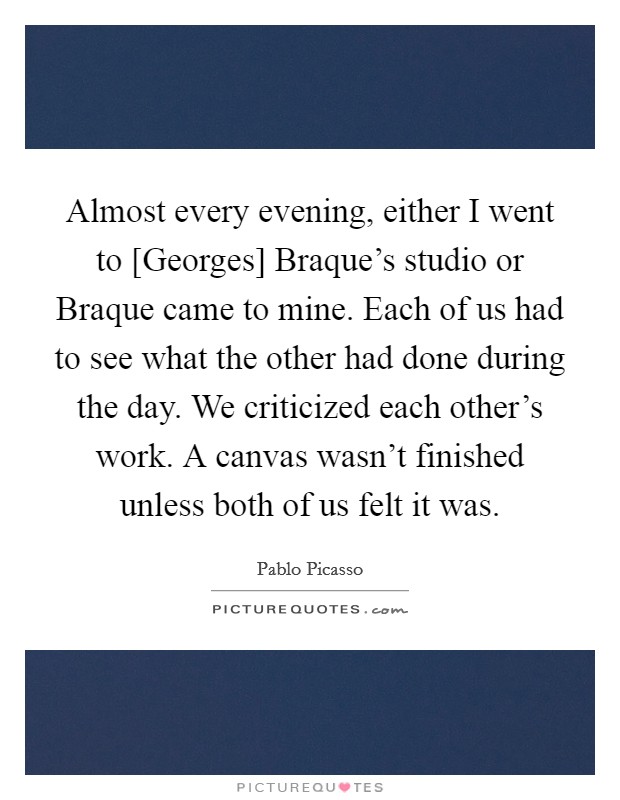 Almost every evening, either I went to [Georges] Braque's studio or Braque came to mine. Each of us had to see what the other had done during the day. We criticized each other's work. A canvas wasn't finished unless both of us felt it was Picture Quote #1