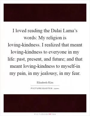 I loved reading the Dalai Lama’s words: My religion is loving-kindness. I realized that meant loving-kindness to everyone in my life: past, present, and future; and that meant loving-kindness to myself-in my pain, in my jealousy, in my fear Picture Quote #1