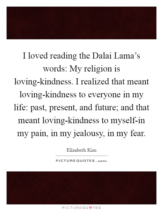 I loved reading the Dalai Lama's words: My religion is loving-kindness. I realized that meant loving-kindness to everyone in my life: past, present, and future; and that meant loving-kindness to myself-in my pain, in my jealousy, in my fear Picture Quote #1