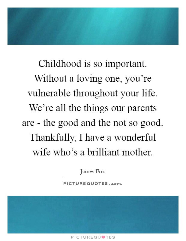 Childhood is so important. Without a loving one, you're vulnerable throughout your life. We're all the things our parents are - the good and the not so good. Thankfully, I have a wonderful wife who's a brilliant mother Picture Quote #1