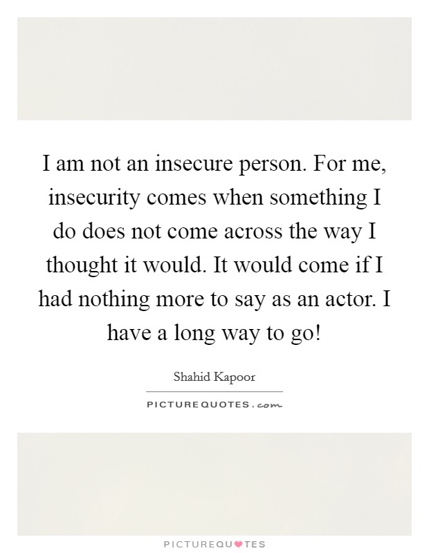 I am not an insecure person. For me, insecurity comes when something I do does not come across the way I thought it would. It would come if I had nothing more to say as an actor. I have a long way to go! Picture Quote #1