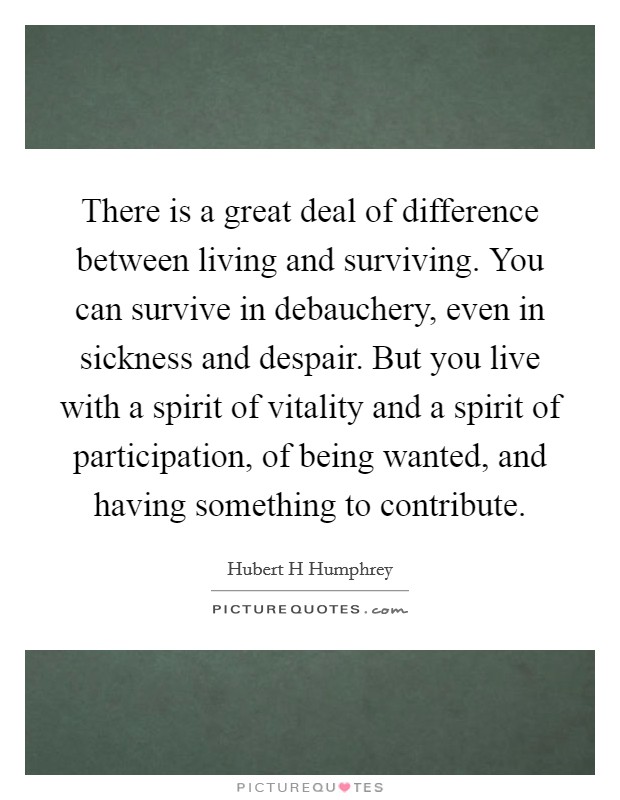 There is a great deal of difference between living and surviving. You can survive in debauchery, even in sickness and despair. But you live with a spirit of vitality and a spirit of participation, of being wanted, and having something to contribute Picture Quote #1