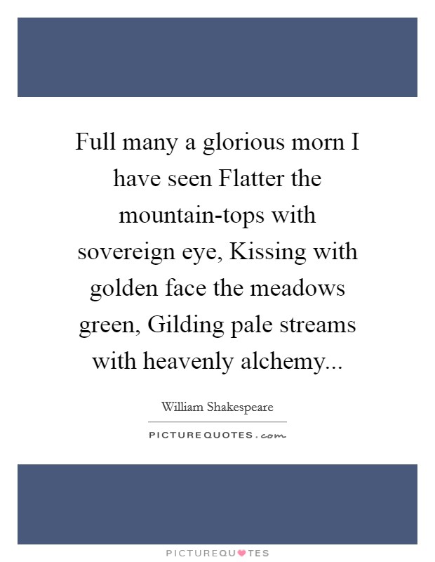 Full many a glorious morn I have seen Flatter the mountain-tops with sovereign eye, Kissing with golden face the meadows green, Gilding pale streams with heavenly alchemy Picture Quote #1