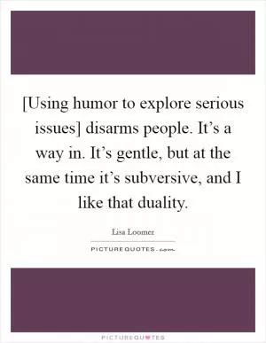 [Using humor to explore serious issues] disarms people. It’s a way in. It’s gentle, but at the same time it’s subversive, and I like that duality Picture Quote #1