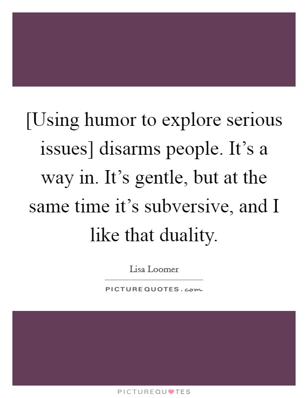[Using humor to explore serious issues] disarms people. It's a way in. It's gentle, but at the same time it's subversive, and I like that duality Picture Quote #1