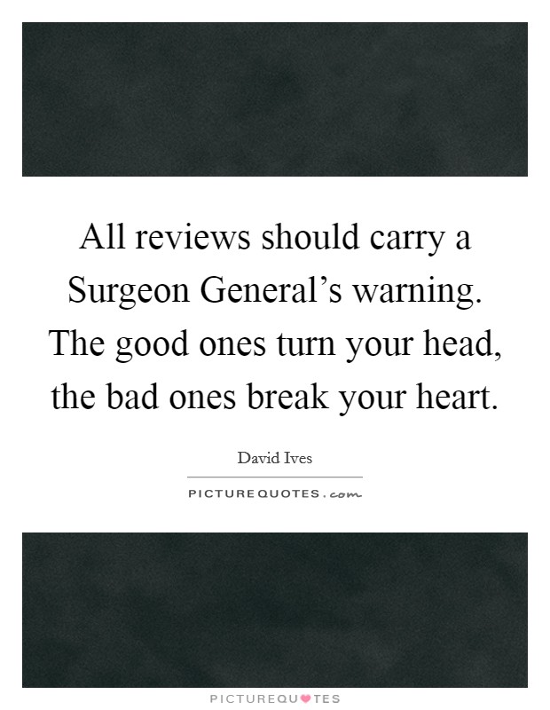 All reviews should carry a Surgeon General's warning. The good ones turn your head, the bad ones break your heart Picture Quote #1
