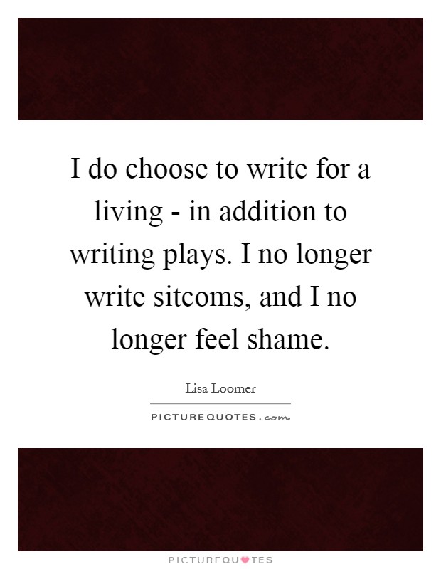 I do choose to write for a living - in addition to writing plays. I no longer write sitcoms, and I no longer feel shame Picture Quote #1