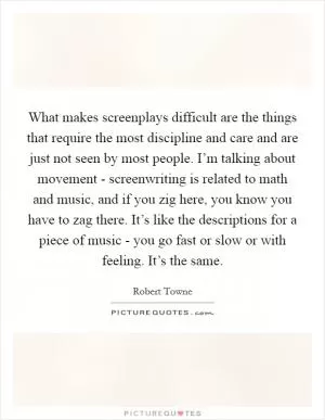 What makes screenplays difficult are the things that require the most discipline and care and are just not seen by most people. I’m talking about movement - screenwriting is related to math and music, and if you zig here, you know you have to zag there. It’s like the descriptions for a piece of music - you go fast or slow or with feeling. It’s the same Picture Quote #1